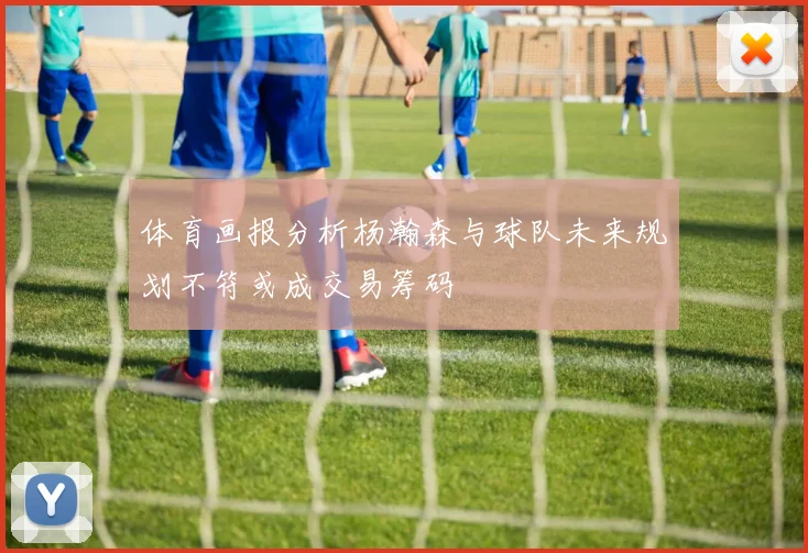 体育画报分析杨瀚森与球队未来规划不符或成交易筹码