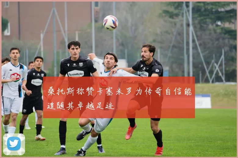 桑托斯称赞卡塞米罗为传奇自信能追随其卓越足迹