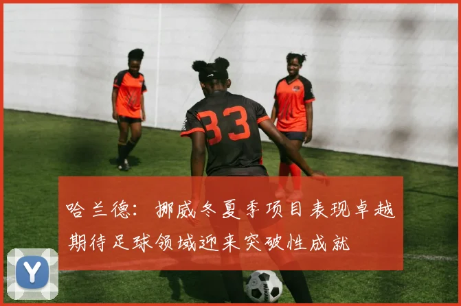 哈兰德：挪威冬夏季项目表现卓越期待足球领域迎来突破性成就