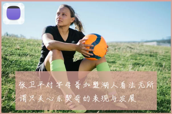 张卫平对字母哥加盟湖人看法无所谓只关心东契奇的表现与发展