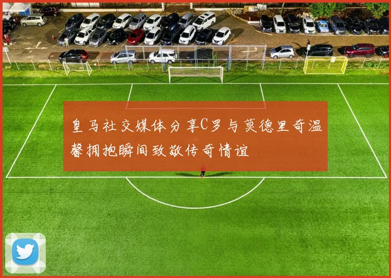 皇马社交媒体分享C罗与莫德里奇温馨拥抱瞬间致敬传奇情谊