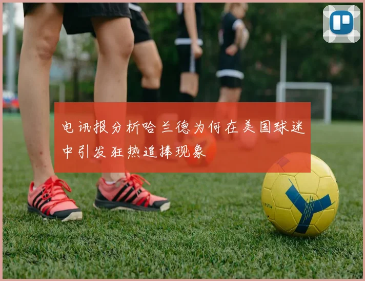 电讯报分析哈兰德为何在美国球迷中引发狂热追捧现象