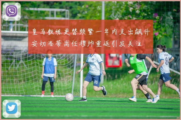 皇马教练更替频繁一年内支出飙升安切洛蒂离任穆帅重返引发关注