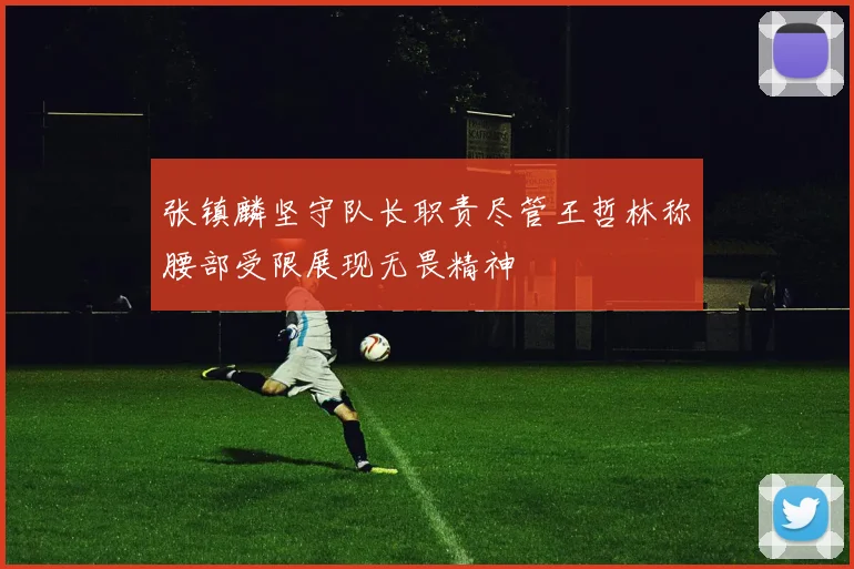 张镇麟坚守队长职责尽管王哲林称腰部受限展现无畏精神