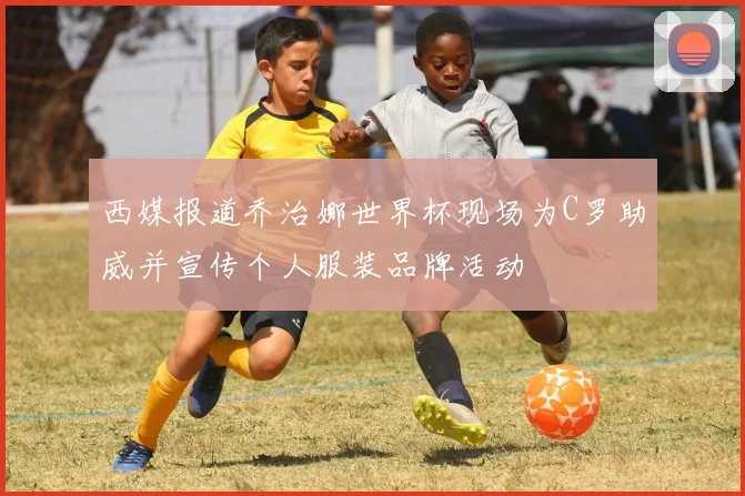 西媒报道乔治娜世界杯现场为C罗助威并宣传个人服装品牌活动