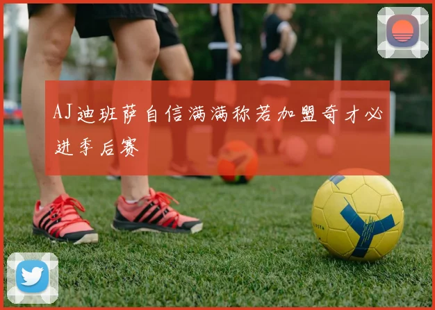 AJ迪班萨自信满满称若加盟奇才必进季后赛