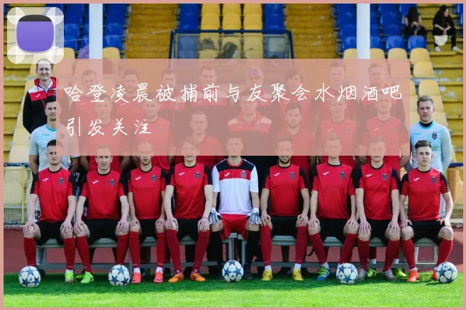 哈登凌晨被捕前与友聚会水烟酒吧引发关注