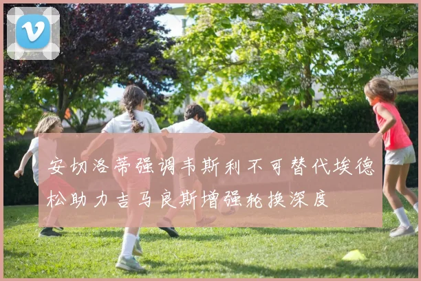 安切洛蒂强调韦斯利不可替代埃德松助力吉马良斯增强轮换深度