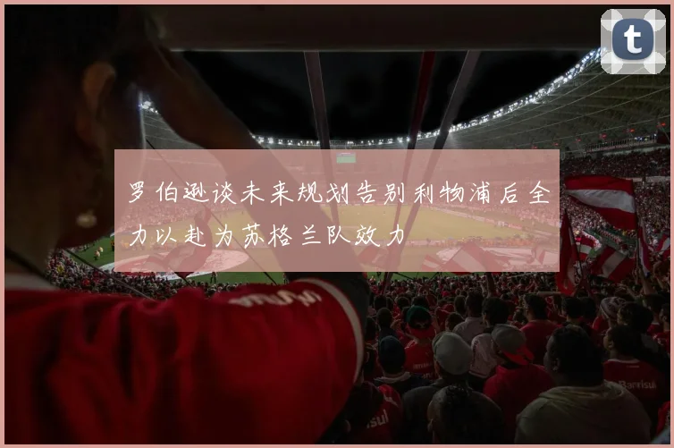 罗伯逊谈未来规划告别利物浦后全力以赴为苏格兰队效力