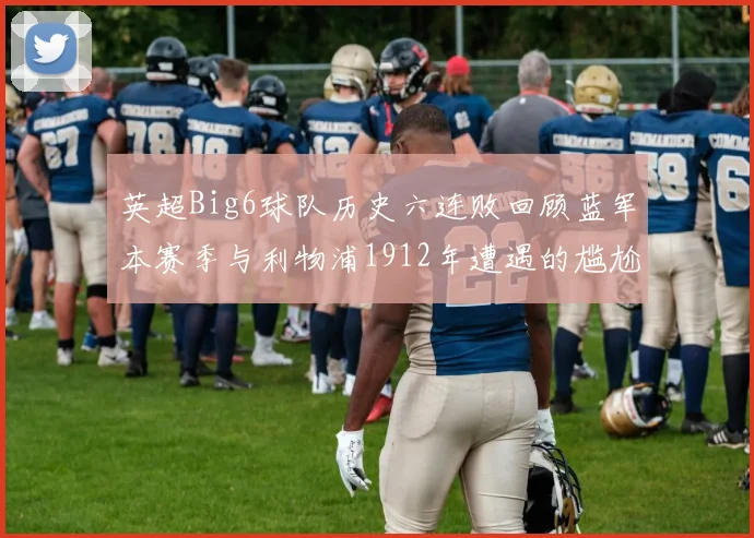 英超Big6球队历史六连败回顾蓝军本赛季与利物浦1912年遭遇的尴尬时刻