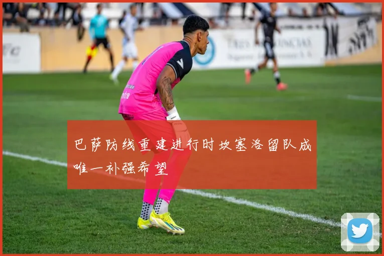 巴萨防线重建进行时坎塞洛留队成唯一补强希望