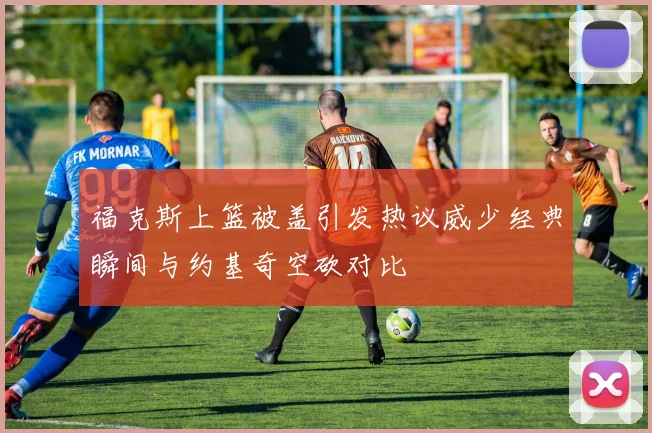 福克斯上篮被盖引发热议威少经典瞬间与约基奇空砍对比