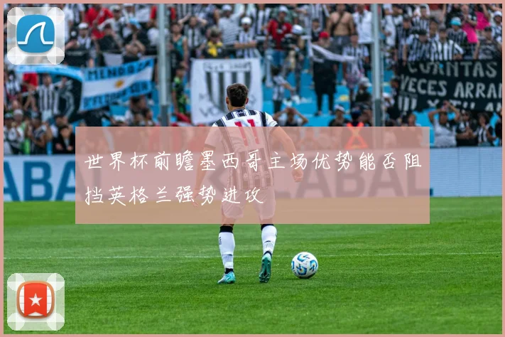 世界杯前瞻墨西哥主场优势能否阻挡英格兰强势进攻