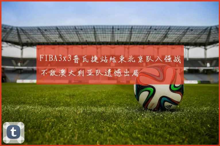 FIBA3x3普瓦捷站结束北京队八强战不敌澳大利亚队遗憾出局
