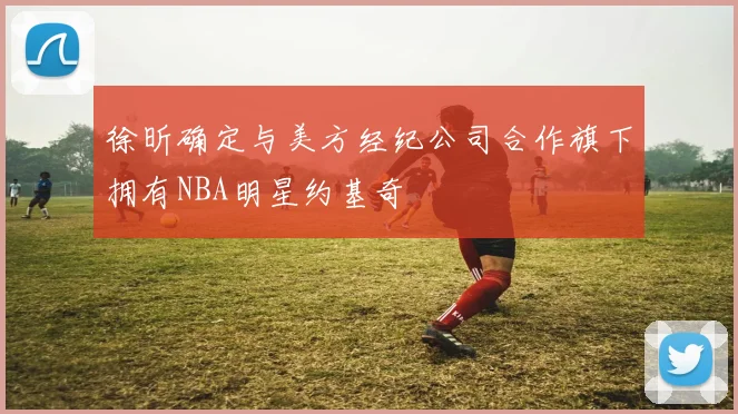 徐昕确定与美方经纪公司合作旗下拥有NBA明星约基奇