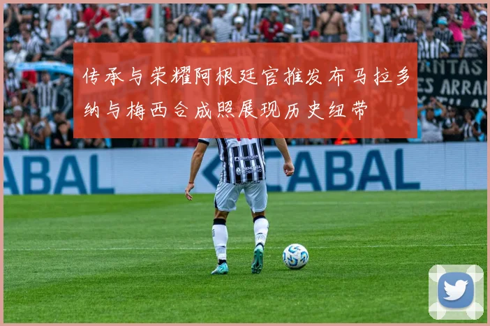 传承与荣耀阿根廷官推发布马拉多纳与梅西合成照展现历史纽带