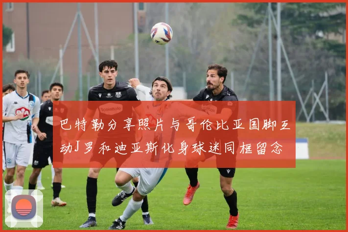 巴特勒分享照片与哥伦比亚国脚互动J罗和迪亚斯化身球迷同框留念