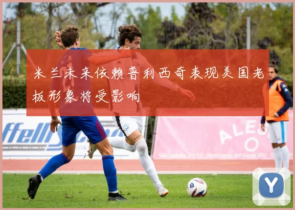 米兰未来依赖普利西奇表现美国老板形象将受影响