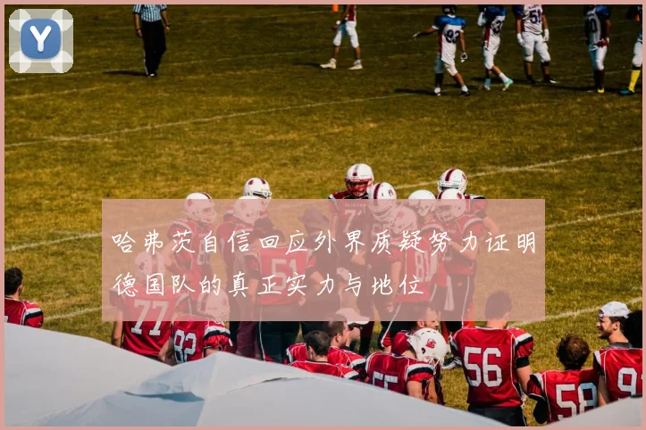 哈弗茨自信回应外界质疑努力证明德国队的真正实力与地位