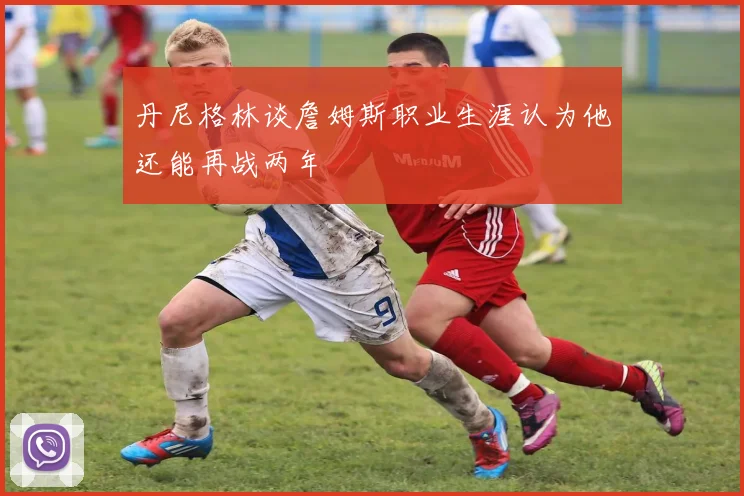丹尼格林谈詹姆斯职业生涯认为他还能再战两年