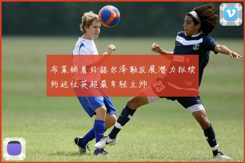 布莱顿看好赫尔泽勒发展潜力拟续约这位英超最年轻主帅