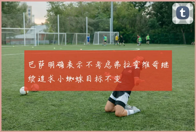 巴萨明确表示不考虑弗拉霍维奇继续追求小蜘蛛目标不变