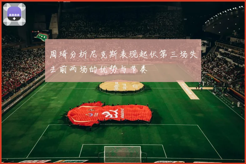 周琦分析尼克斯表现起伏第三场失去前两场的优势与节奏