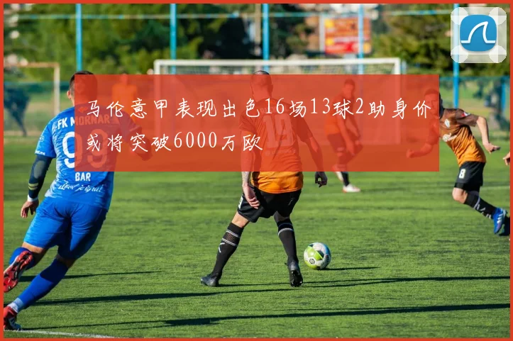 马伦意甲表现出色16场13球2助身价或将突破6000万欧